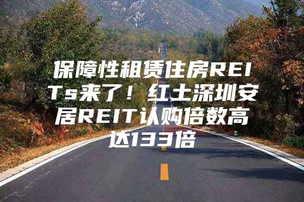 保障性租赁住房REITs来了！红土深圳安居REIT认购倍数高达133倍