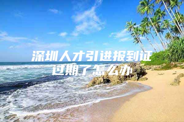 深圳人才引进报到证过期了怎么办