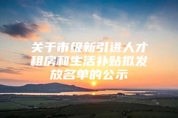关于市级新引进人才租房和生活补贴拟发放名单的公示