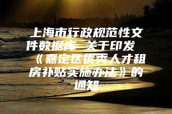 上海市行政规范性文件数据库 关于印发《嘉定区优秀人才租房补贴实施办法》的通知