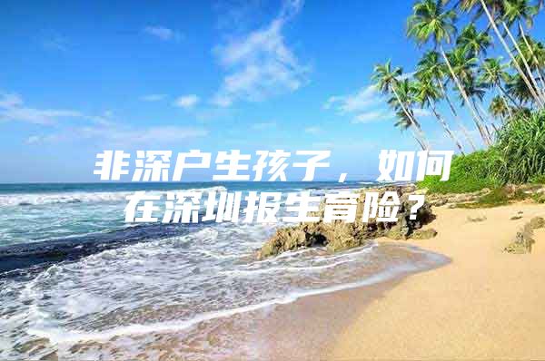 非深户生孩子，如何在深圳报生育险？