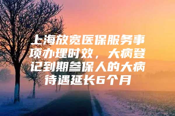 上海放宽医保服务事项办理时效，大病登记到期参保人的大病待遇延长6个月