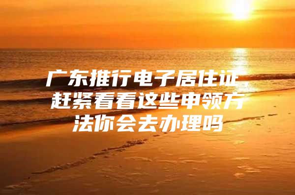 广东推行电子居住证，赶紧看看这些申领方法你会去办理吗