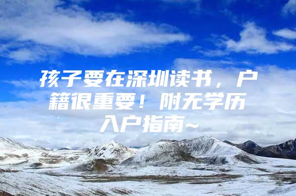 孩子要在深圳读书，户籍很重要！附无学历入户指南~