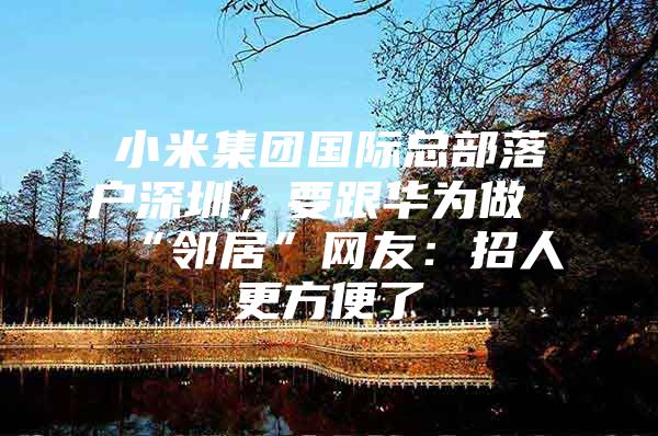 小米集团国际总部落户深圳，要跟华为做“邻居”网友：招人更方便了