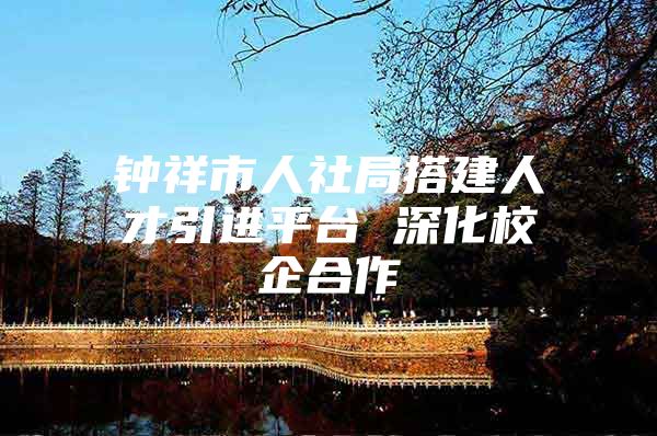 钟祥市人社局搭建人才引进平台 深化校企合作