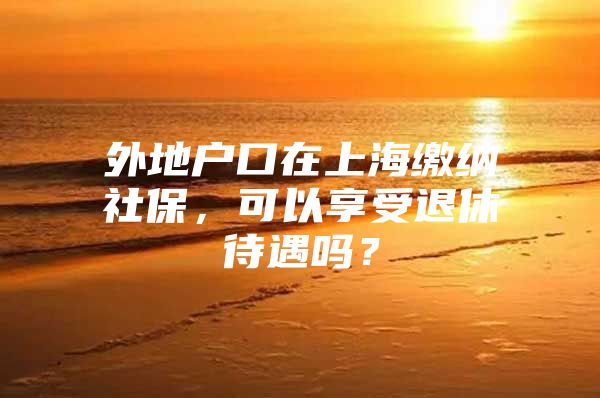 外地户口在上海缴纳社保，可以享受退休待遇吗？