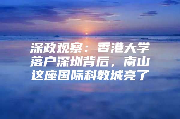 深政观察：香港大学落户深圳背后，南山这座国际科教城亮了