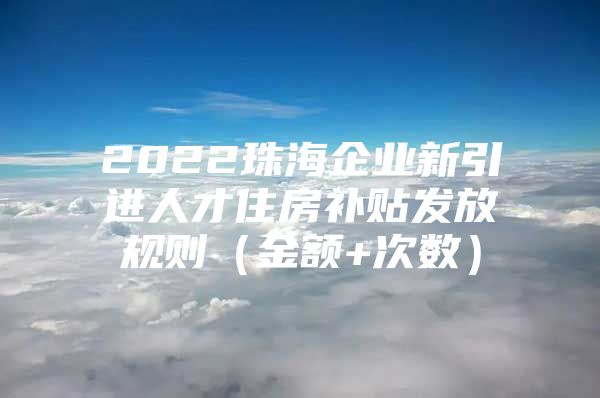 2022珠海企业新引进人才住房补贴发放规则（金额+次数）