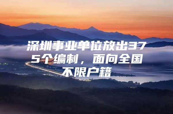 深圳事业单位放出375个编制，面向全国不限户籍