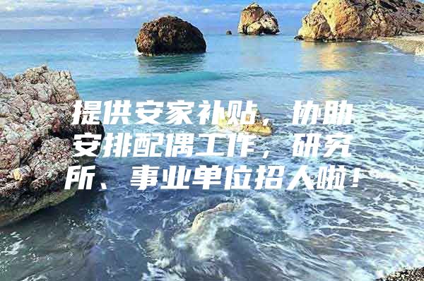 提供安家补贴，协助安排配偶工作，研究所、事业单位招人啦！