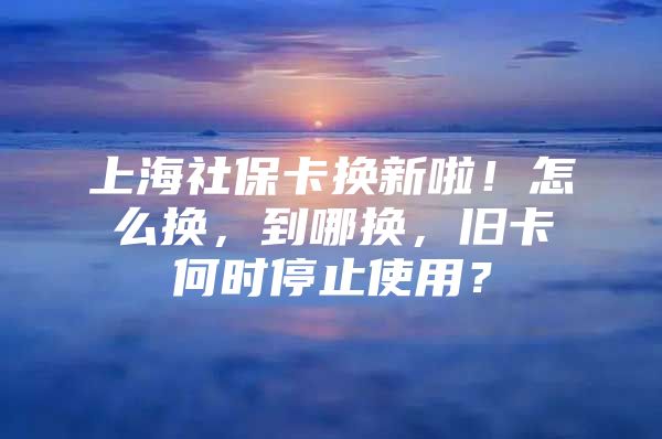 上海社保卡换新啦！怎么换，到哪换，旧卡何时停止使用？