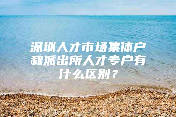 深圳人才市场集体户和派出所人才专户有什么区别？