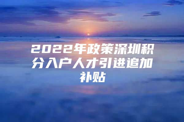 2022年政策深圳积分入户人才引进追加补贴