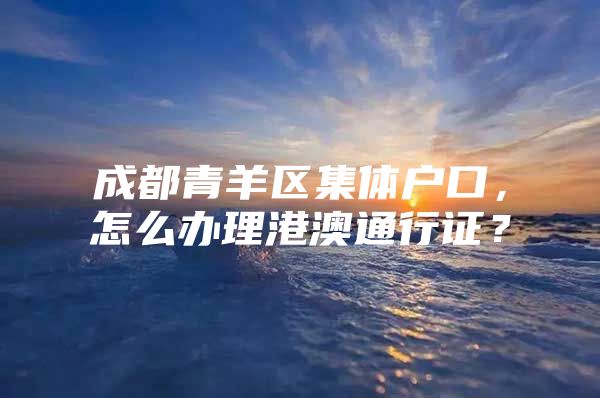 成都青羊区集体户口，怎么办理港澳通行证？