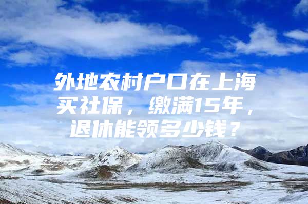 外地农村户口在上海买社保，缴满15年，退休能领多少钱？