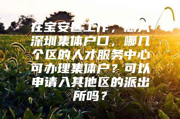在宝安区工作，想入深圳集体户口，哪几个区的人才服务中心可办理集体户？可以申请入其他区的派出所吗？