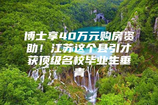 博士享40万元购房资助！江苏这个县引才获顶级名校毕业生垂青