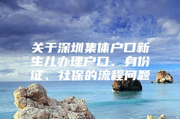 关于深圳集体户口新生儿办理户口、身份证、社保的流程问题