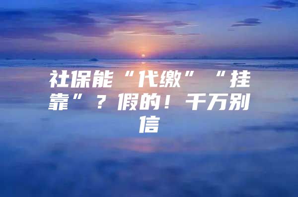 社保能“代缴”“挂靠”？假的！千万别信