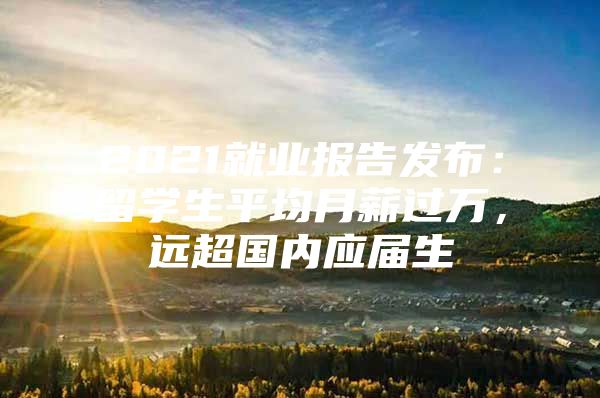 2021就业报告发布：留学生平均月薪过万，远超国内应届生