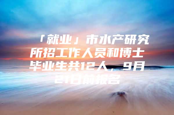 「就业」市水产研究所招工作人员和博士毕业生共12人，9月21日前报名