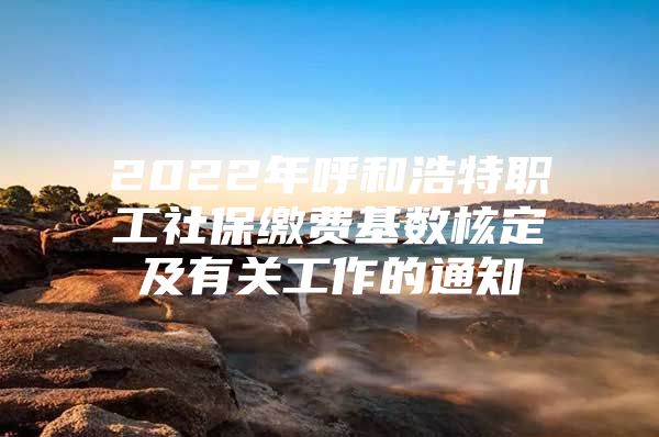 2022年呼和浩特职工社保缴费基数核定及有关工作的通知