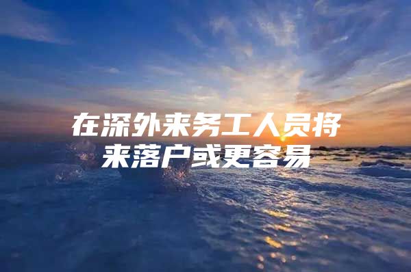在深外来务工人员将来落户或更容易