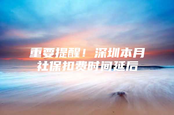 重要提醒！深圳本月社保扣费时间延后