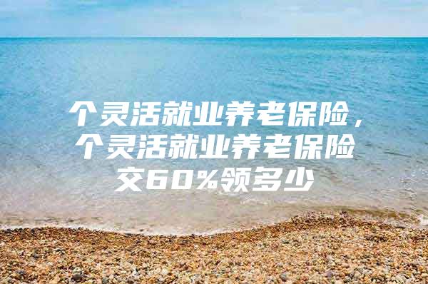个灵活就业养老保险，个灵活就业养老保险交60%领多少