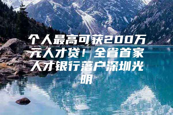 个人最高可获200万元人才贷！全省首家人才银行落户深圳光明