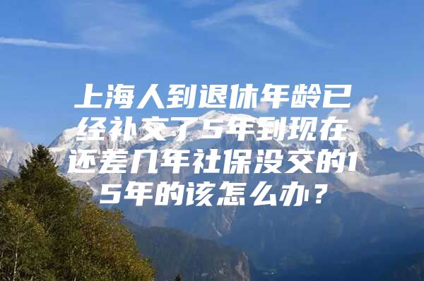 上海人到退休年龄已经补交了5年到现在还差几年社保没交的15年的该怎么办？