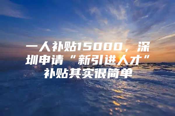 一人补贴15000，深圳申请“新引进人才”补贴其实很简单