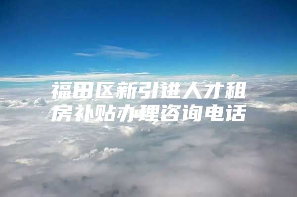 福田区新引进人才租房补贴办理咨询电话