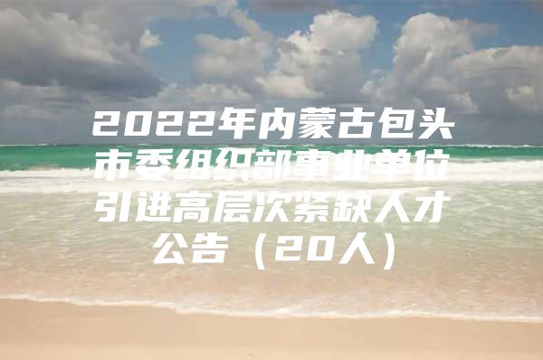 2022年内蒙古包头市委组织部事业单位引进高层次紧缺人才公告（20人）