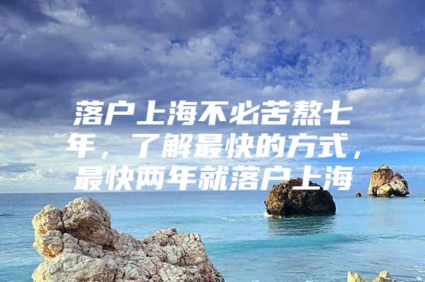 落户上海不必苦熬七年，了解最快的方式，最快两年就落户上海
