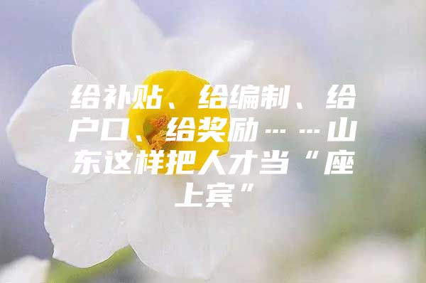 给补贴、给编制、给户口、给奖励……山东这样把人才当“座上宾”