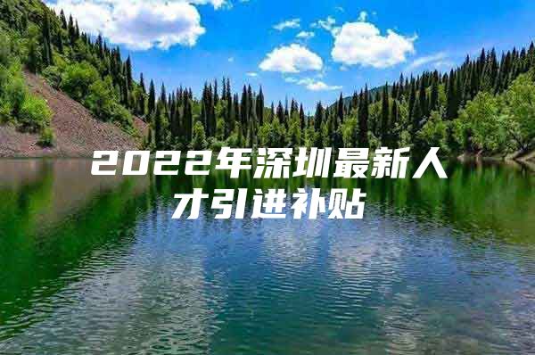2022年深圳最新人才引进补贴
