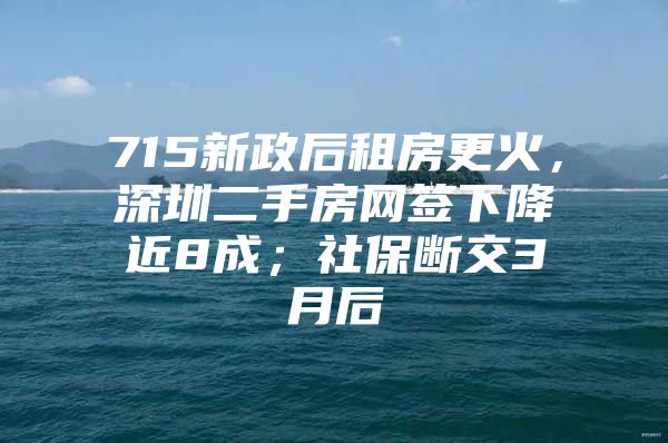 715新政后租房更火，深圳二手房网签下降近8成；社保断交3月后