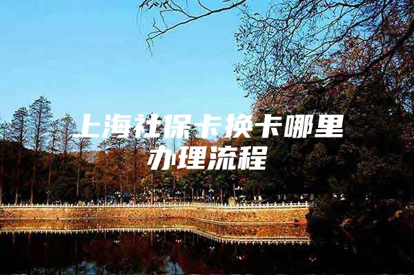 上海社保卡换卡哪里办理流程