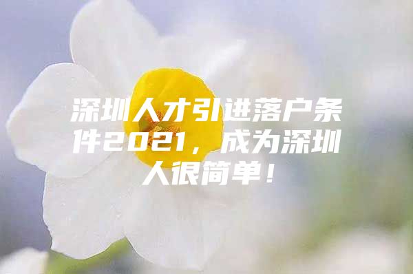 深圳人才引进落户条件2021，成为深圳人很简单！