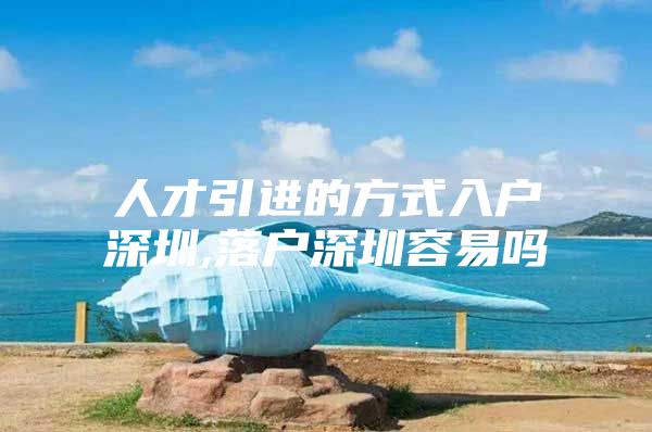 人才引进的方式入户深圳,落户深圳容易吗