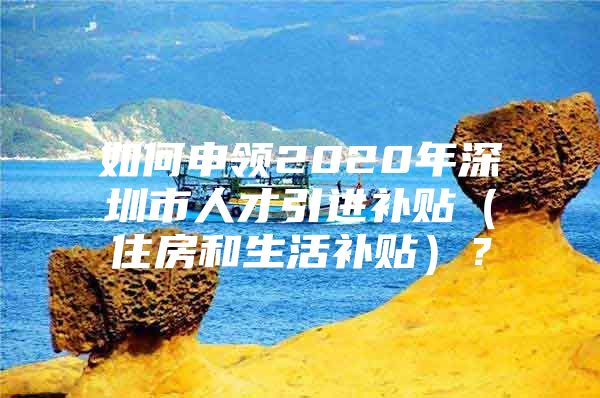 如何申领2020年深圳市人才引进补贴（住房和生活补贴）？