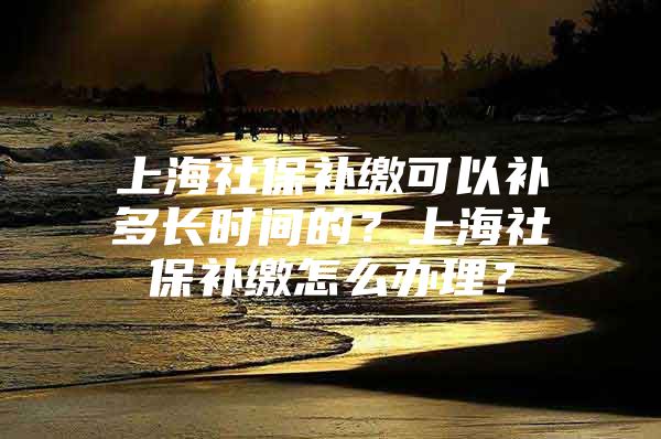 上海社保补缴可以补多长时间的？上海社保补缴怎么办理？