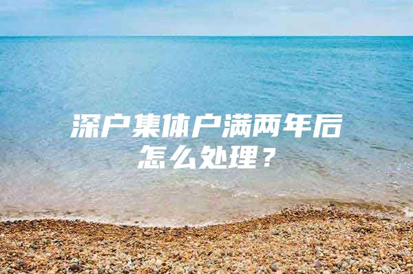 深户集体户满两年后怎么处理？