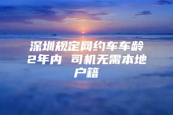 深圳规定网约车车龄2年内 司机无需本地户籍