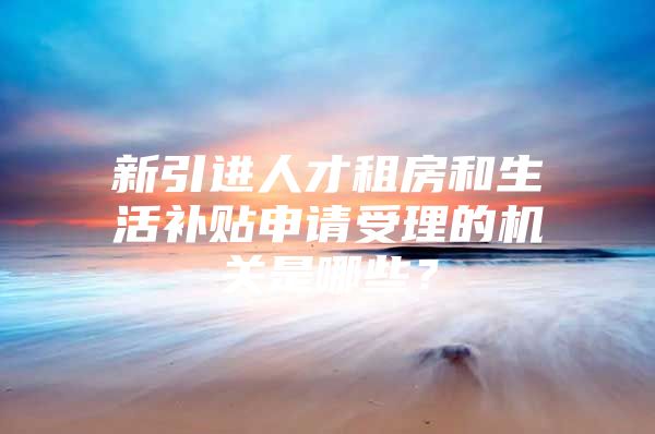 新引进人才租房和生活补贴申请受理的机关是哪些？