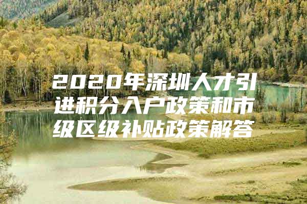 2020年深圳人才引进积分入户政策和市级区级补贴政策解答