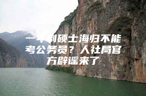 一年制硕士海归不能考公务员？人社局官方辟谣来了