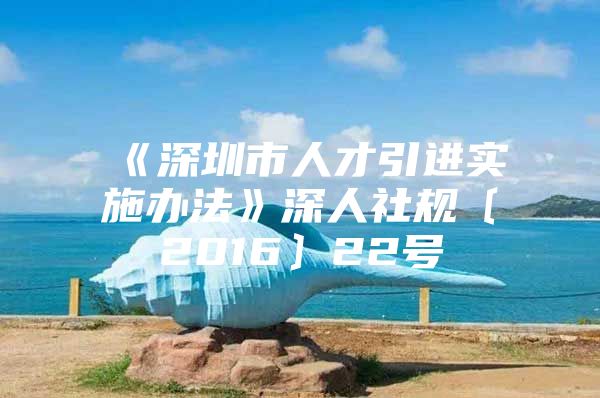 《深圳市人才引进实施办法》深人社规〔2016〕22号